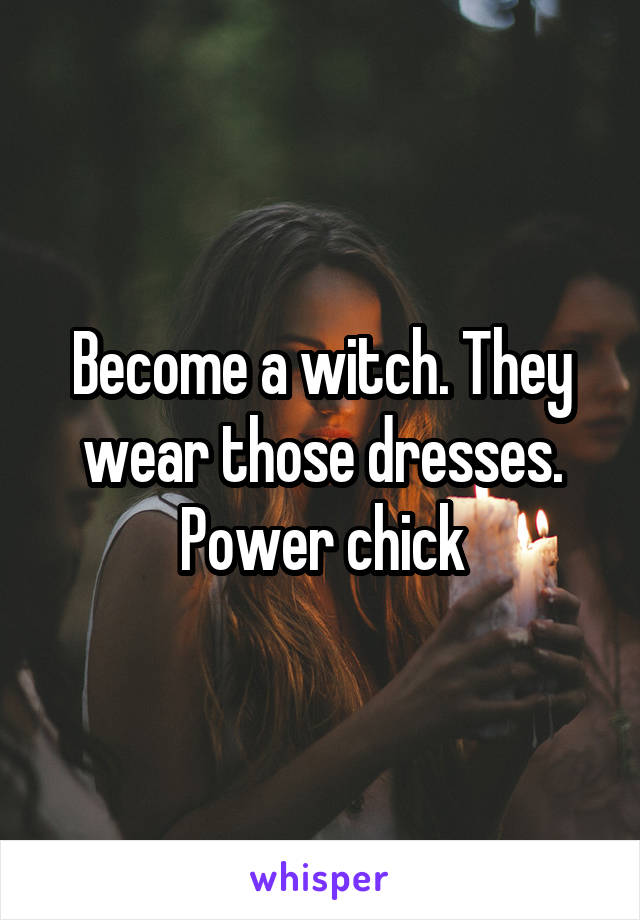 Become a witch. They wear those dresses. Power chick