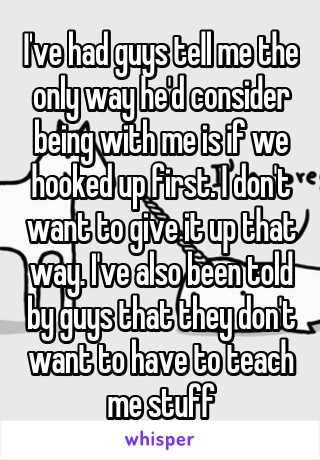 I've had guys tell me the only way he'd consider being with me is if we hooked up first. I don't want to give it up that way. I've also been told by guys that they don't want to have to teach me stuff