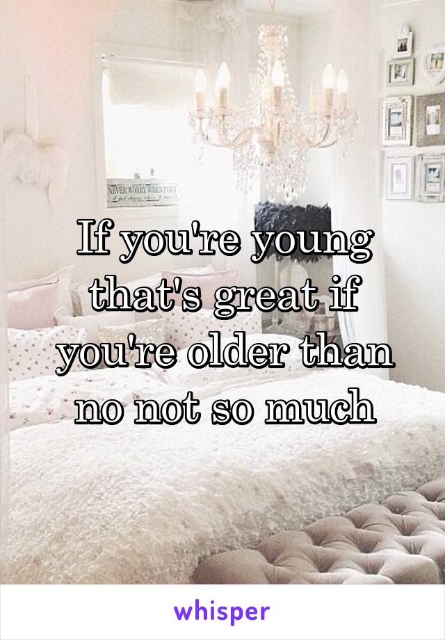 If you're young that's great if you're older than no not so much