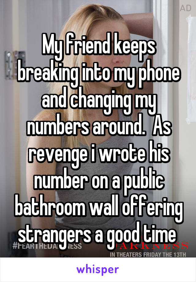 My friend keeps breaking into my phone and changing my numbers around.  As revenge i wrote his number on a public bathroom wall offering strangers a good time 