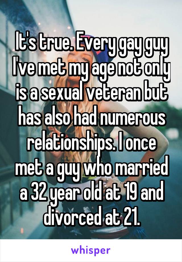 It's true. Every gay guy I've met my age not only is a sexual veteran but has also had numerous relationships. I once met a guy who married a 32 year old at 19 and divorced at 21.