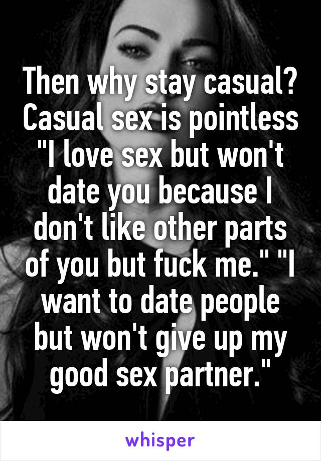 Then why stay casual? Casual sex is pointless "I love sex but won't date you because I don't like other parts of you but fuck me." "I want to date people but won't give up my good sex partner."