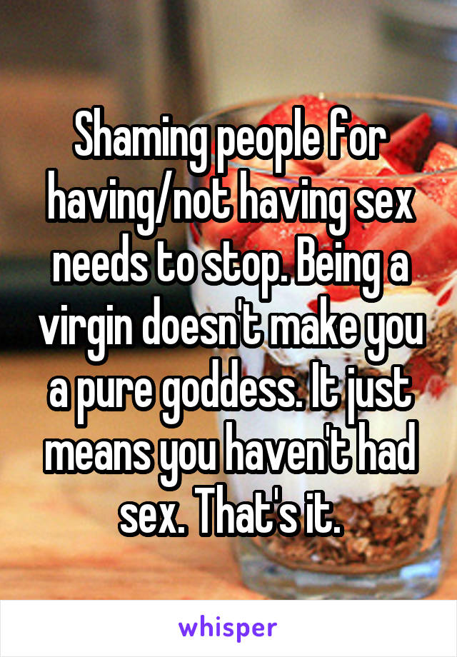 Shaming people for having/not having sex needs to stop. Being a virgin doesn't make you a pure goddess. It just means you haven't had sex. That's it.