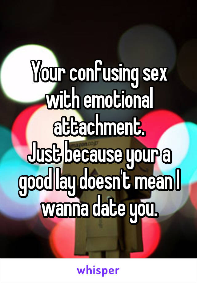 Your confusing sex with emotional attachment.
Just because your a good lay doesn't mean I wanna date you.