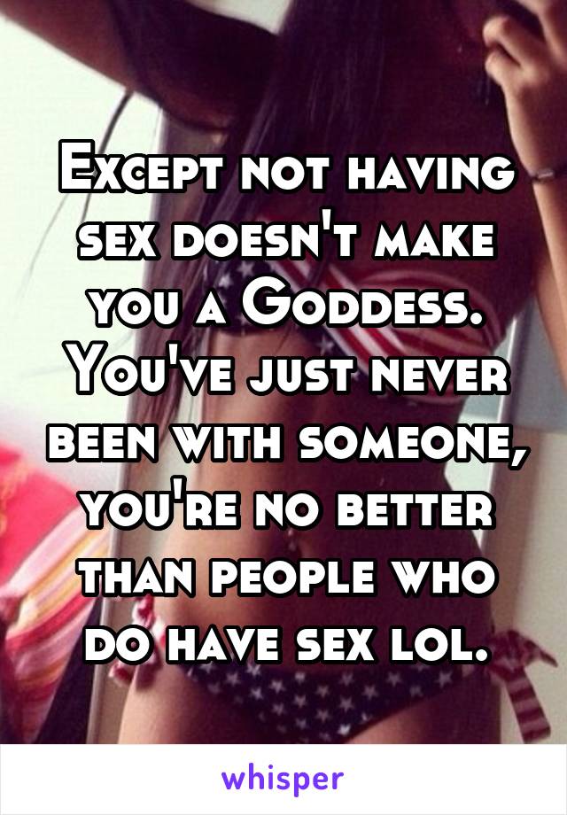 Except not having sex doesn't make you a Goddess. You've just never been with someone, you're no better than people who do have sex lol.