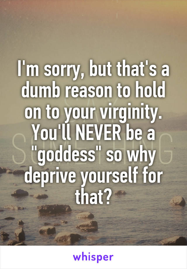 I'm sorry, but that's a dumb reason to hold on to your virginity. You'll NEVER be a "goddess" so why deprive yourself for that?