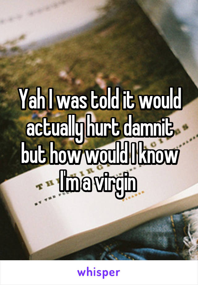 Yah I was told it would actually hurt damnit but how would I know I'm a virgin 