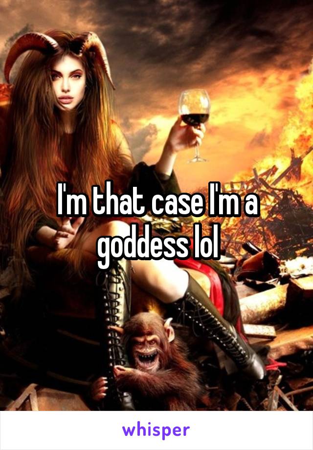 I'm that case I'm a goddess lol