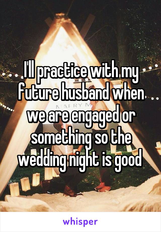 I'll practice with my future husband when we are engaged or something so the wedding night is good 