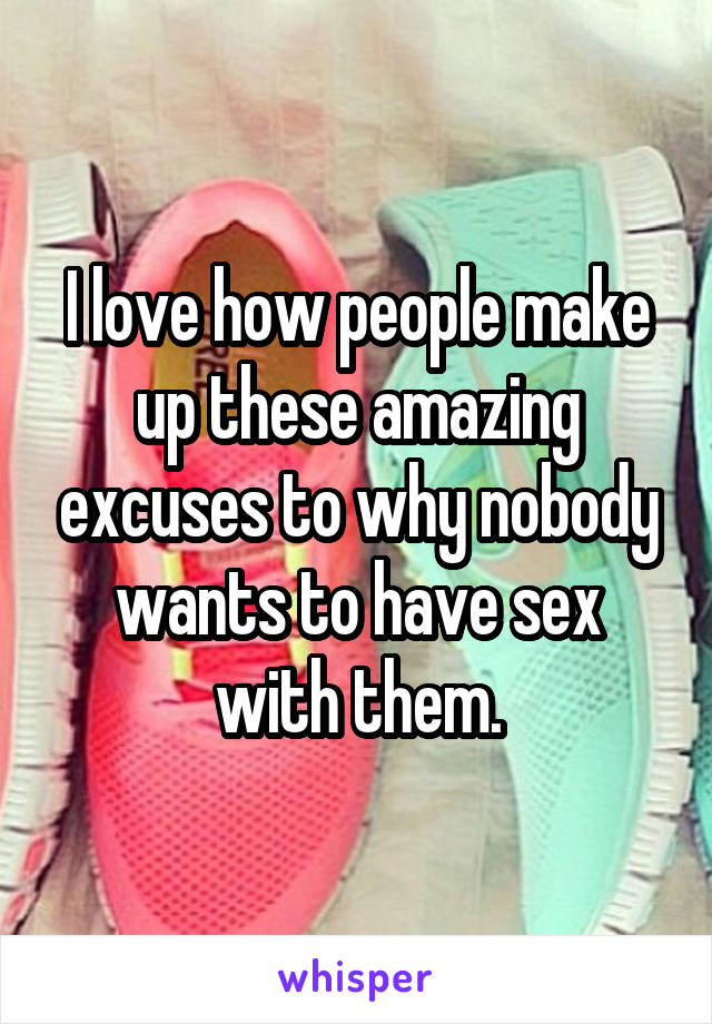 I love how people make up these amazing excuses to why nobody wants to have sex with them.