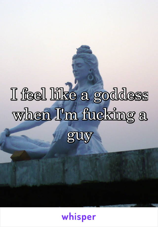 I feel like a goddess when I'm fucking a guy