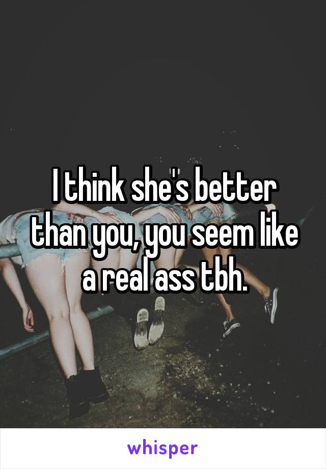 I think she's better than you, you seem like a real ass tbh.