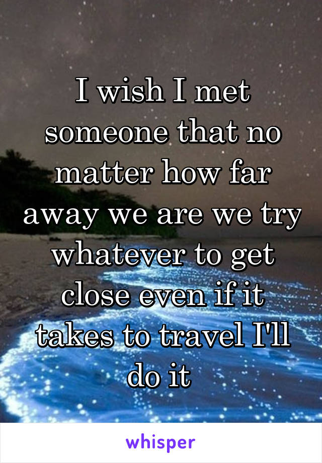 I wish I met someone that no matter how far away we are we try whatever to get close even if it takes to travel I'll do it 