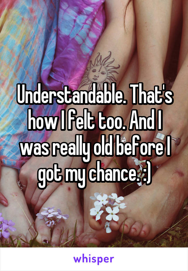 Understandable. That's how I felt too. And I was really old before I got my chance. :)