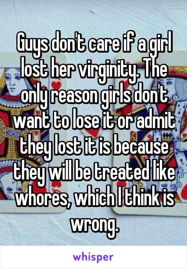 Guys don't care if a girl lost her virginity. The only reason girls don't want to lose it or admit they lost it is because they will be treated like whores, which I think is wrong.