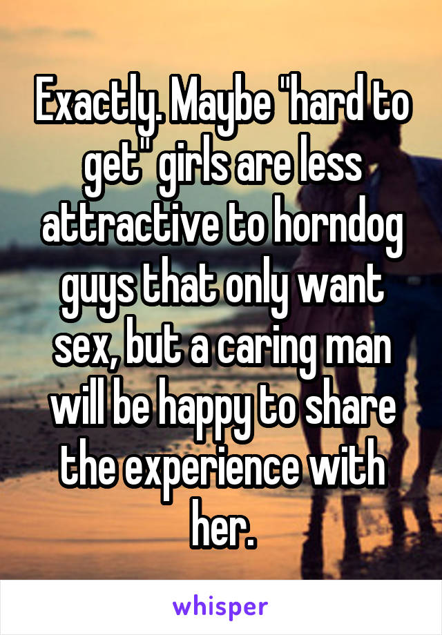 Exactly. Maybe "hard to get" girls are less attractive to horndog guys that only want sex, but a caring man will be happy to share the experience with her.