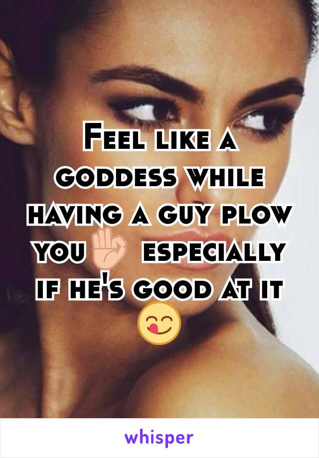 Feel like a goddess while having a guy plow you👌 especially if he's good at it😋