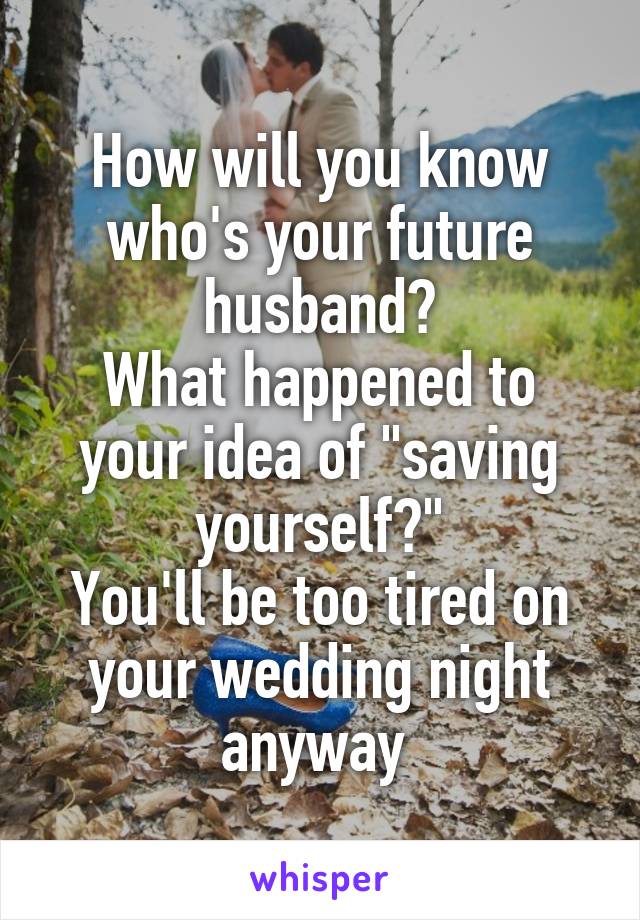 How will you know who's your future husband?
What happened to your idea of "saving yourself?"
You'll be too tired on your wedding night anyway 