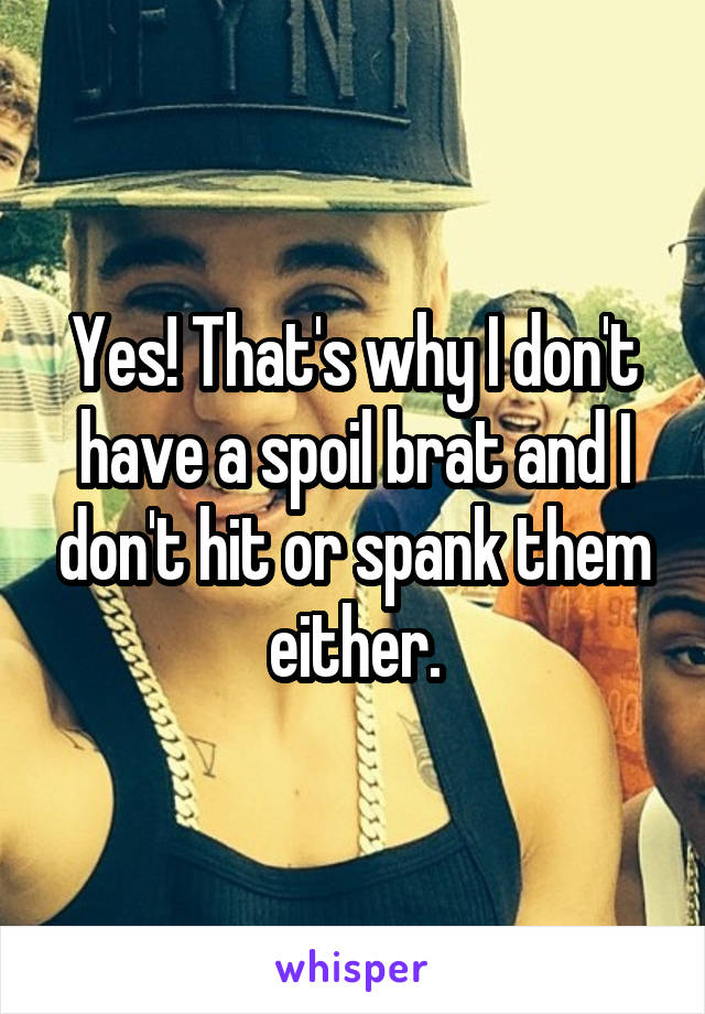 Yes! That's why I don't have a spoil brat and I don't hit or spank them either.