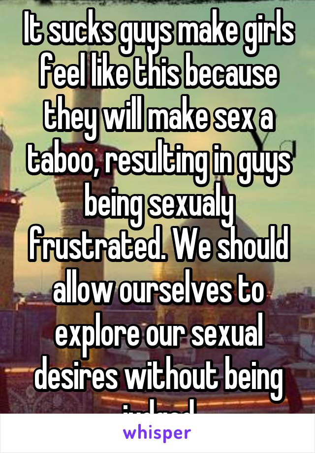 It sucks guys make girls feel like this because they will make sex a taboo, resulting in guys being sexualy frustrated. We should allow ourselves to explore our sexual desires without being judged