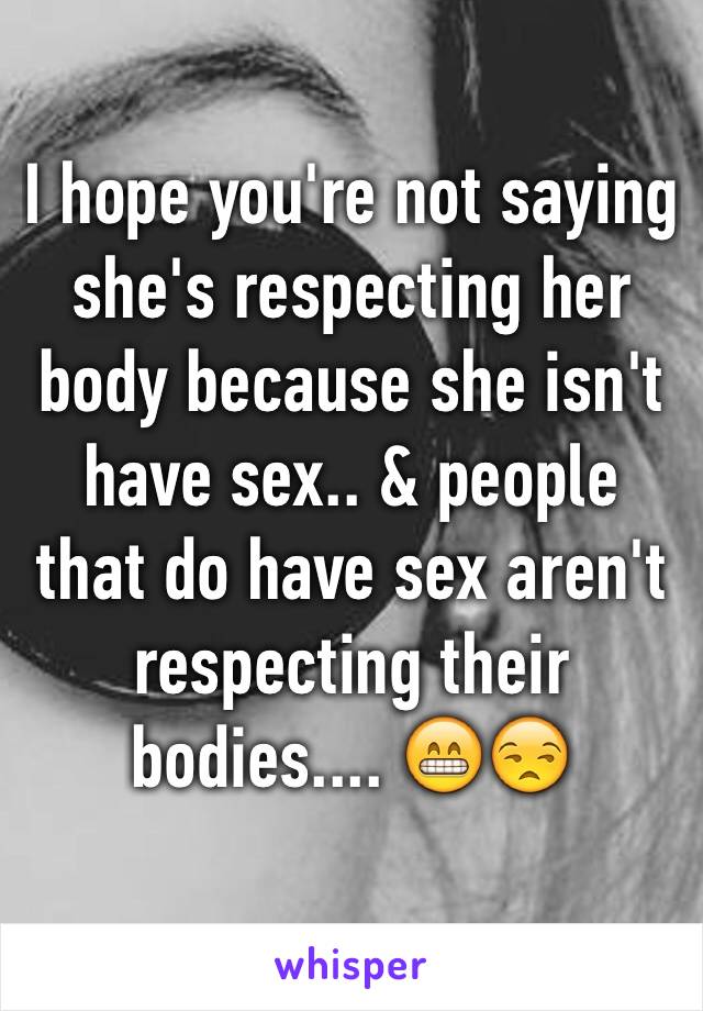 I hope you're not saying she's respecting her body because she isn't have sex.. & people that do have sex aren't respecting their bodies.... 😁😒