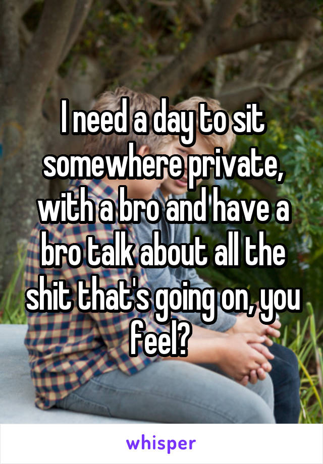 I need a day to sit somewhere private, with a bro and have a bro talk about all the shit that's going on, you feel? 