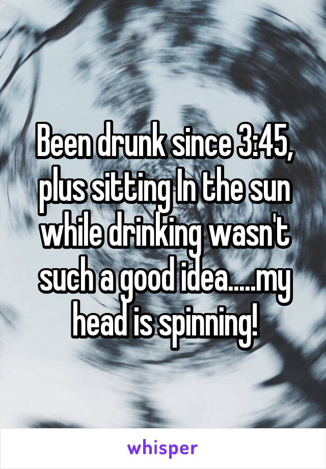 Been drunk since 3:45, plus sitting In the sun while drinking wasn't such a good idea.....my head is spinning!
