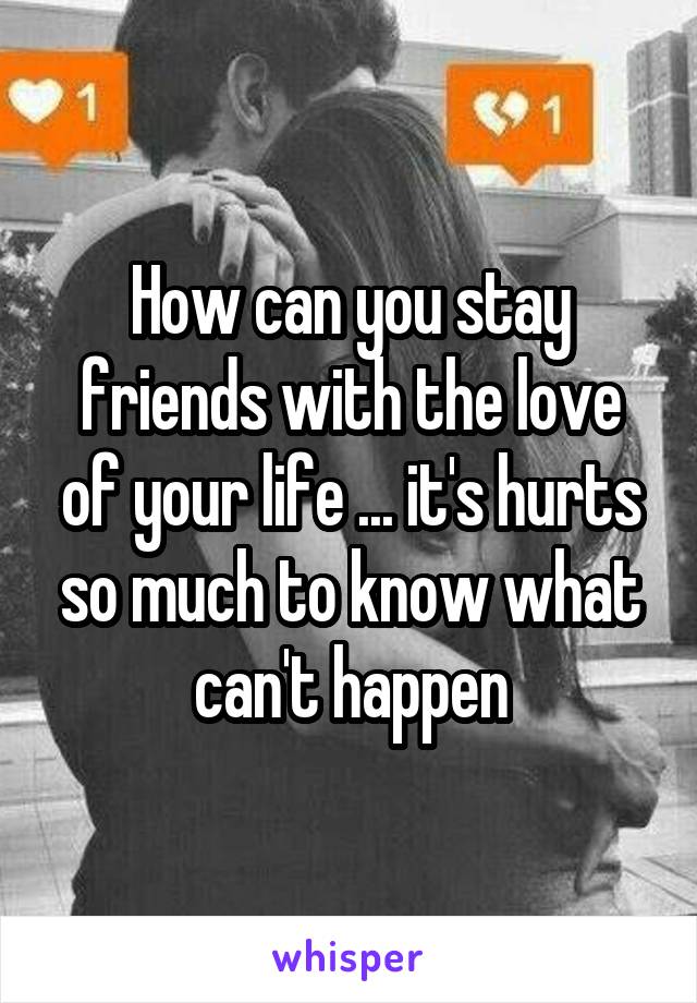 How can you stay friends with the love of your life ... it's hurts so much to know what can't happen