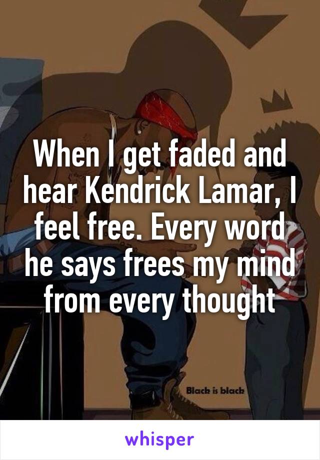 When I get faded and hear Kendrick Lamar, I feel free. Every word he says frees my mind from every thought