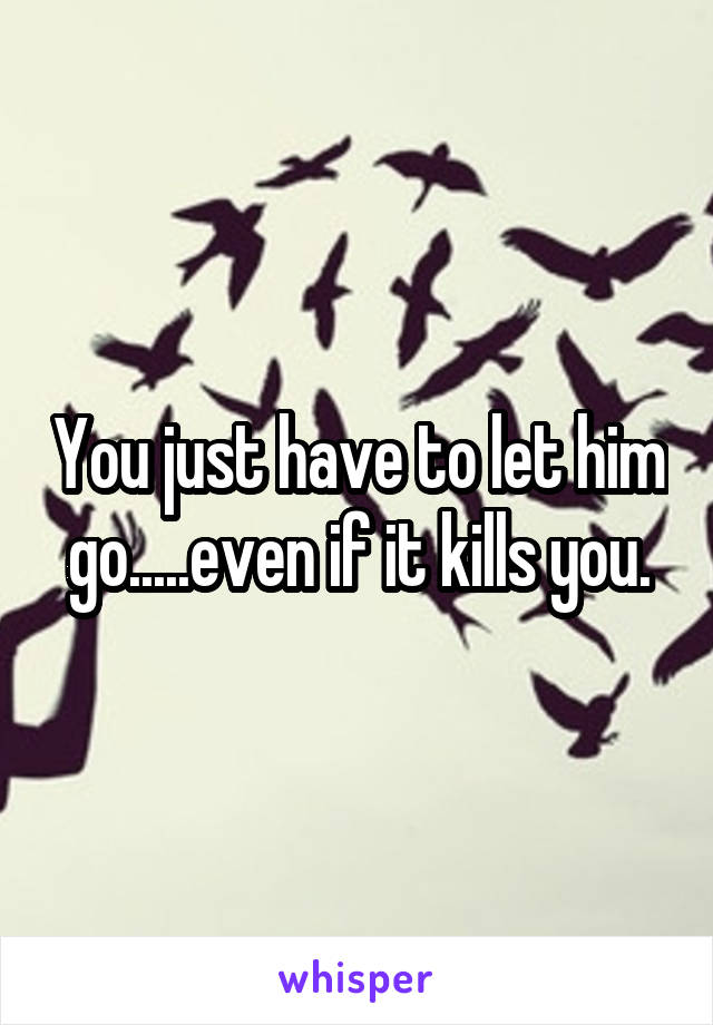 You just have to let him go.....even if it kills you.