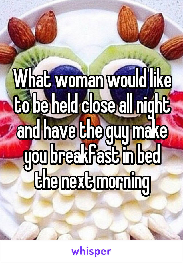 What woman would like to be held close all night and have the guy make you breakfast in bed the next morning