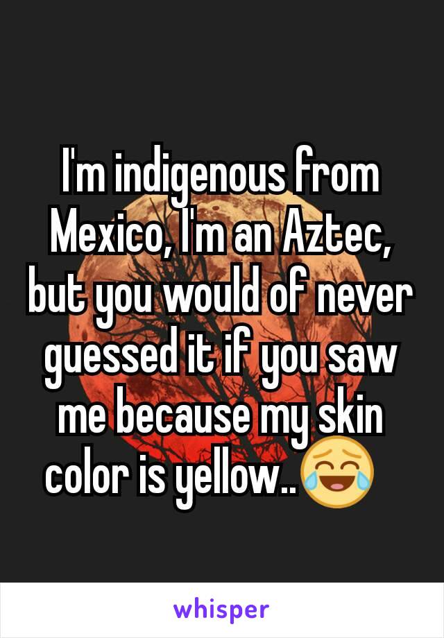 I'm indigenous from Mexico, I'm an Aztec, but you would of never guessed it if you saw me because my skin color is yellow..😂?
