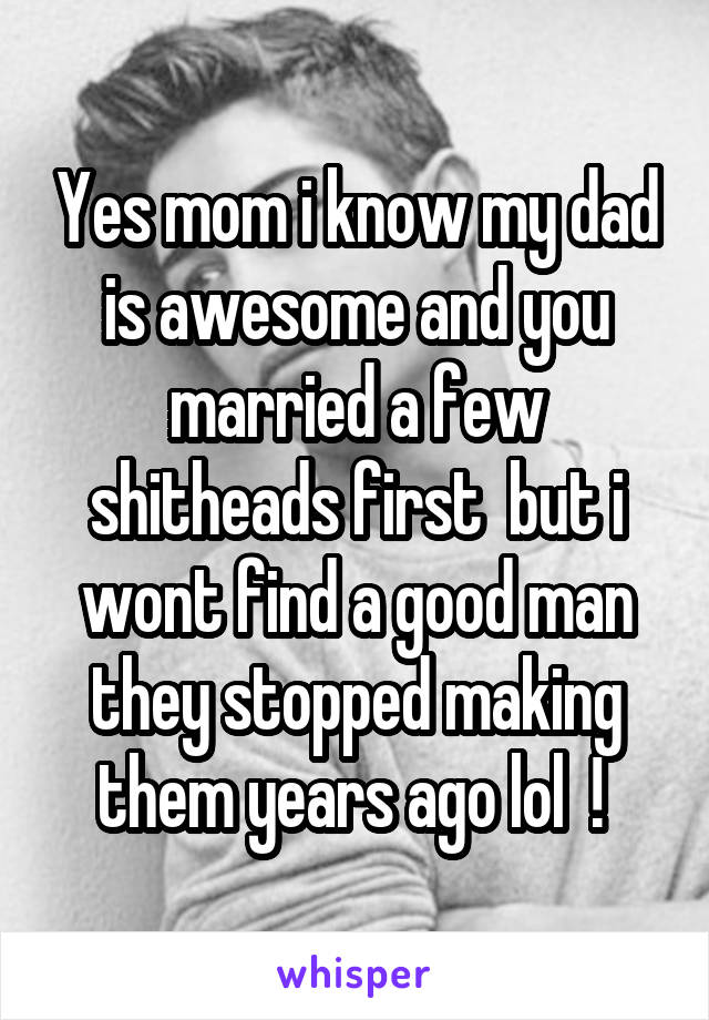 Yes mom i know my dad is awesome and you married a few shitheads first  but i wont find a good man they stopped making them years ago lol  ! 