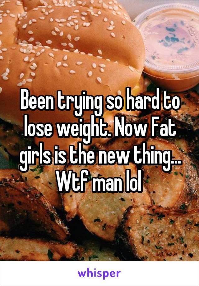 Been trying so hard to lose weight. Now Fat girls is the new thing... Wtf man lol 