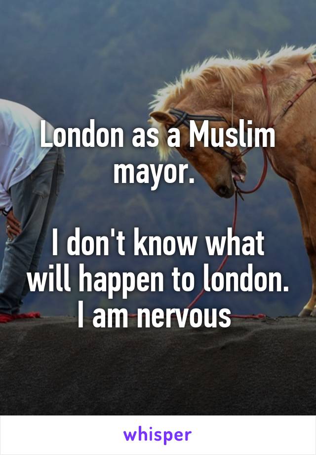 London as a Muslim mayor. 

I don't know what will happen to london.
I am nervous 