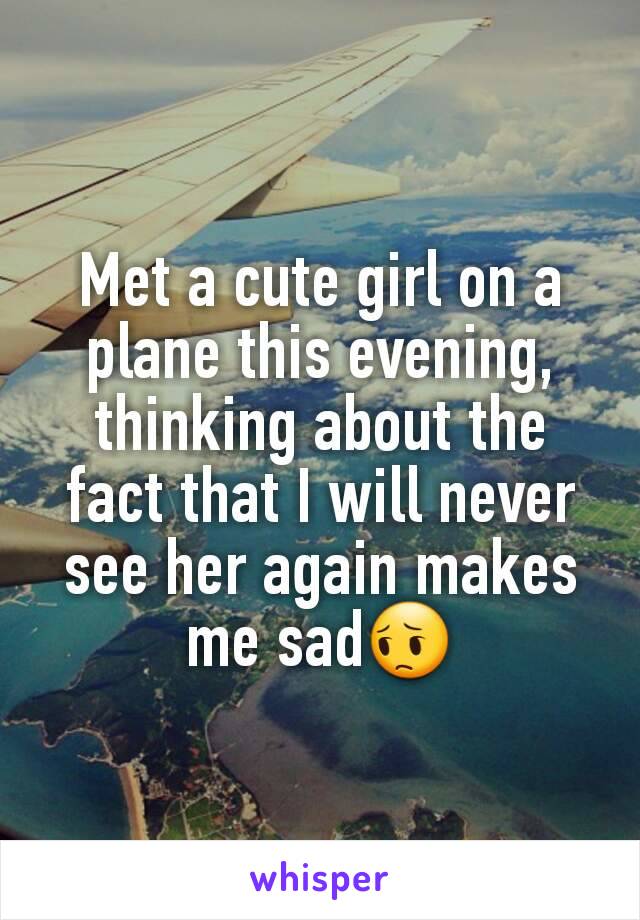 Met a cute girl on a plane this evening, thinking about the fact that I will never see her again makes me sad😔