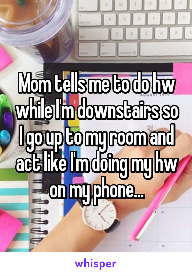 Mom tells me to do hw while I'm downstairs so I go up to my room and act like I'm doing my hw on my phone...