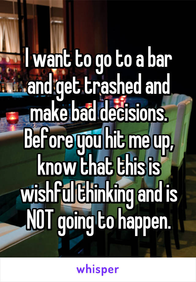 I want to go to a bar and get trashed and make bad decisions. Before you hit me up, know that this is wishful thinking and is NOT going to happen.