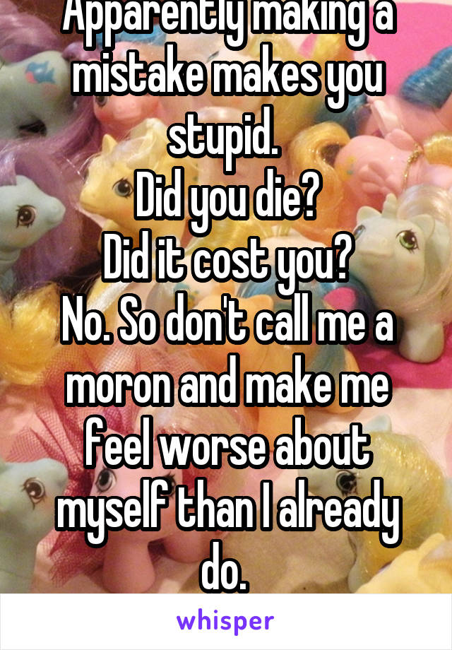 Apparently making a mistake makes you stupid. 
Did you die?
Did it cost you?
No. So don't call me a moron and make me feel worse about myself than I already do. 
Thanks mom. 