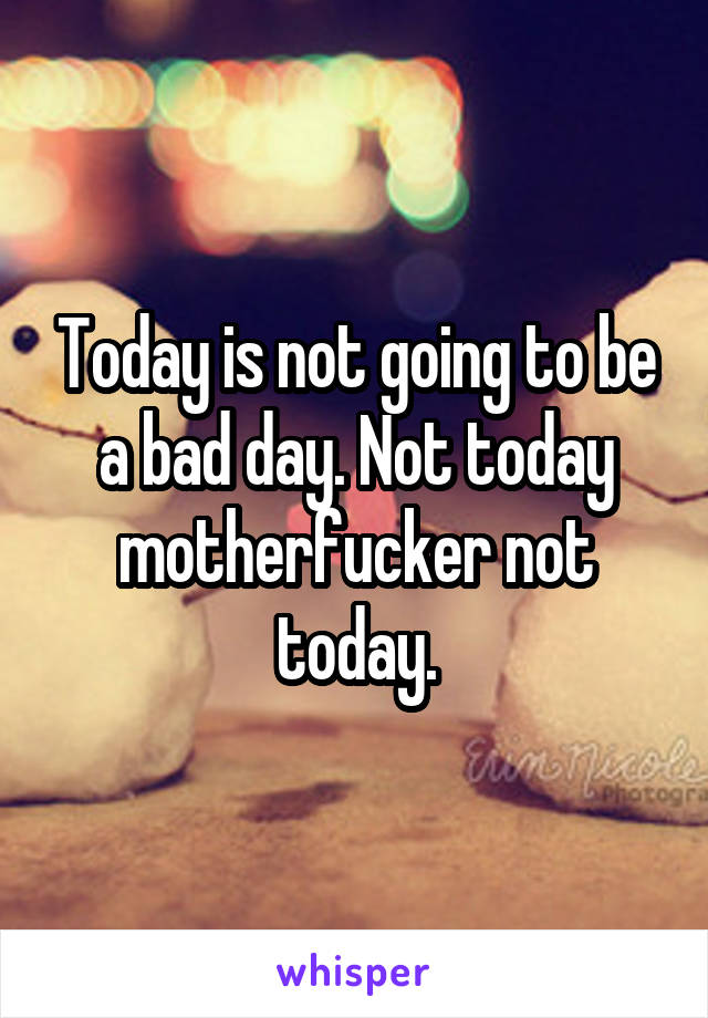 Today is not going to be a bad day. Not today motherfucker not today.