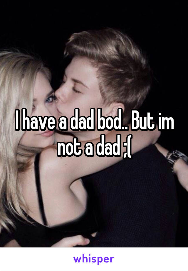 I have a dad bod.. But im not a dad ;(