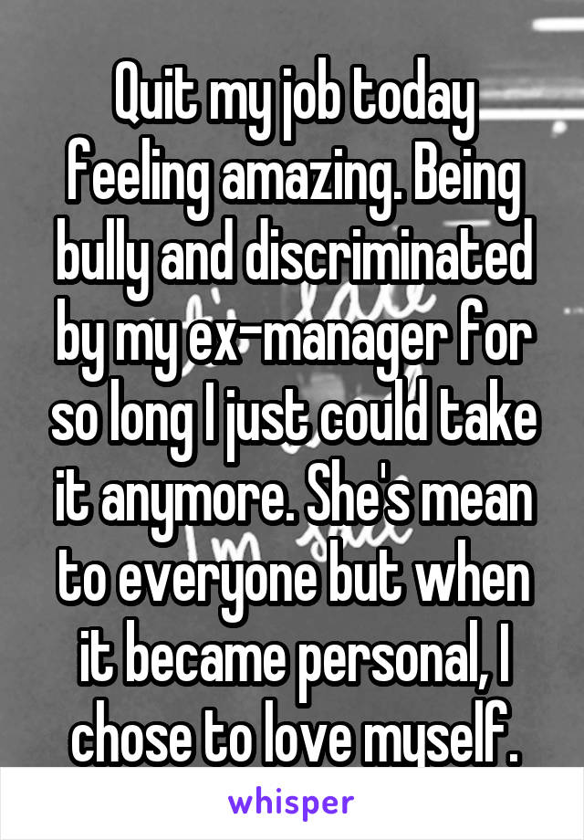 Quit my job today feeling amazing. Being bully and discriminated by my ex-manager for so long I just could take it anymore. She's mean to everyone but when it became personal, I chose to love myself.