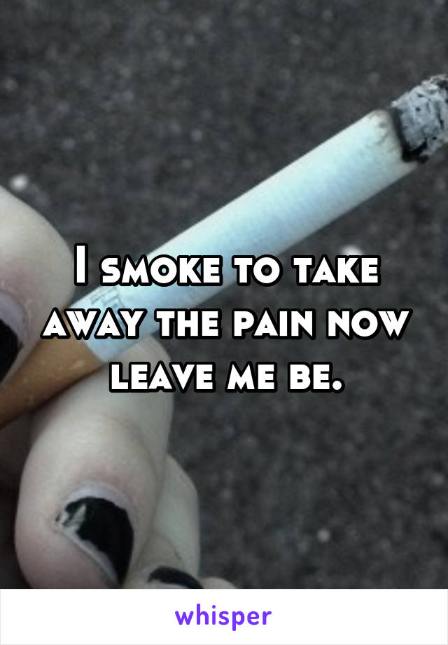 I smoke to take away the pain now leave me be.
