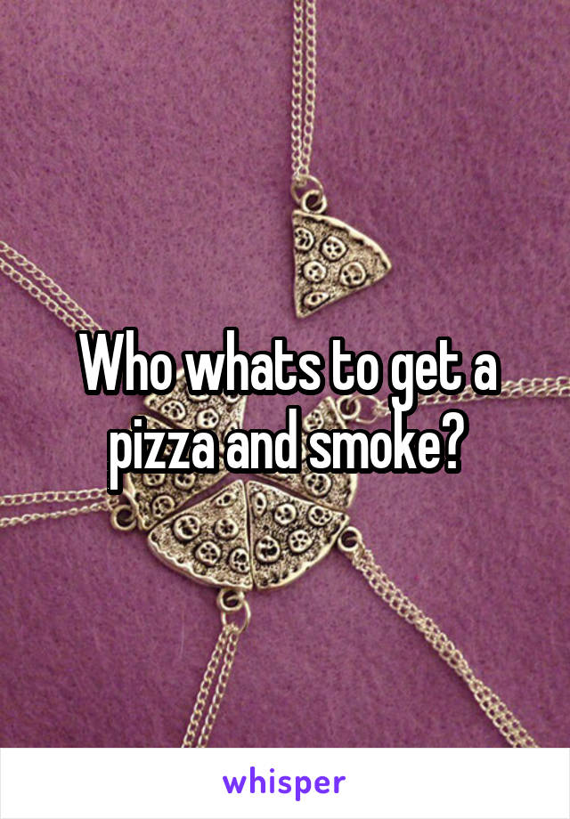 Who whats to get a pizza and smoke?