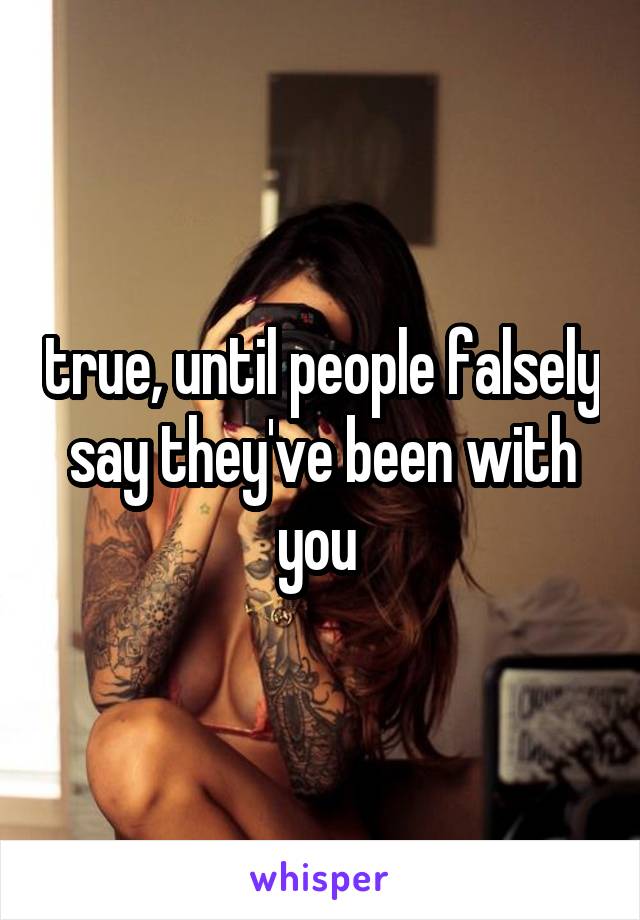 true, until people falsely say they've been with you 