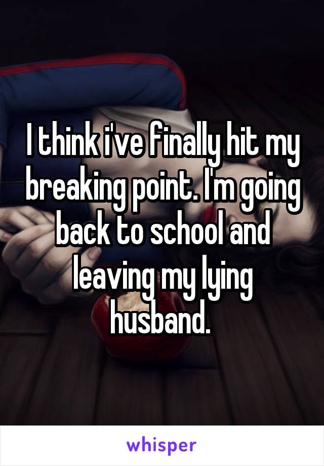 I think i've finally hit my breaking point. I'm going back to school and leaving my lying husband. 
