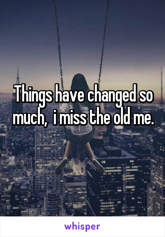 Things have changed so much,  i miss the old me. 