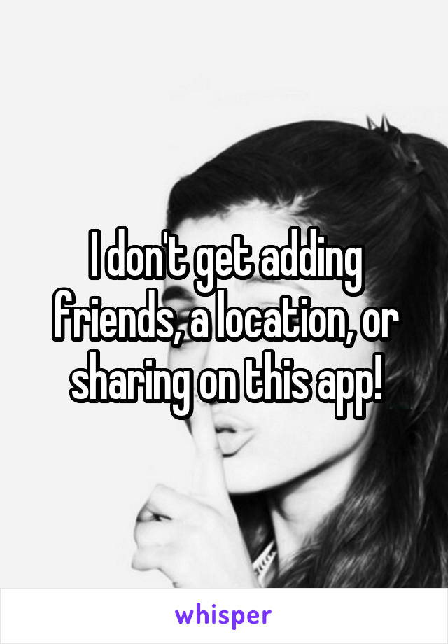 I don't get adding friends, a location, or sharing on this app!