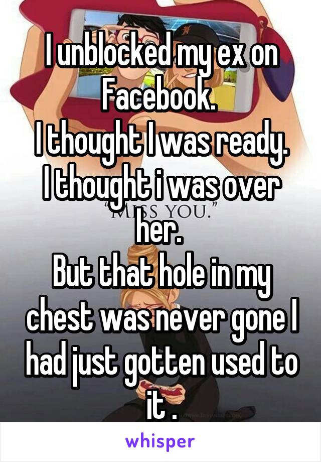 I unblocked my ex on Facebook. 
I thought I was ready.
I thought i was over her. 
But that hole in my chest was never gone I had just gotten used to it .