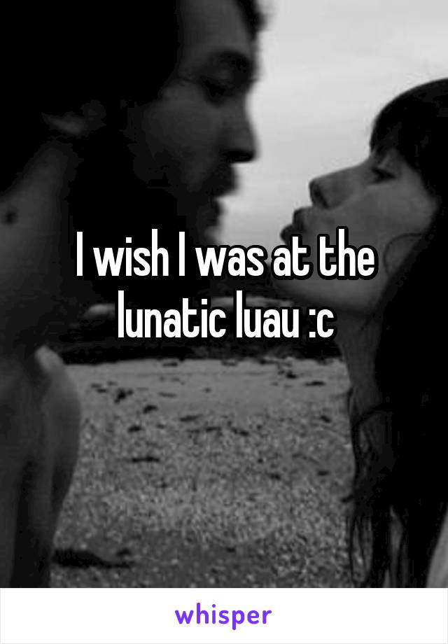 I wish I was at the lunatic luau :c
